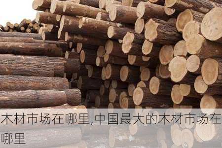 木材市场在哪里,中国最大的木材市场在哪里